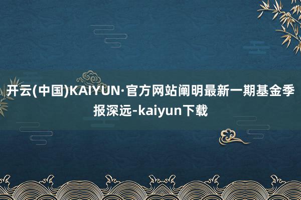 开云(中国)KAIYUN·官方网站阐明最新一期基金季报深远-kaiyun下载