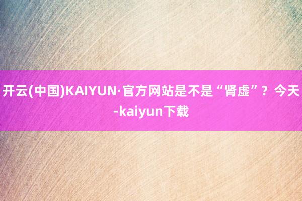 开云(中国)KAIYUN·官方网站是不是“肾虚”？今天-kaiyun下载