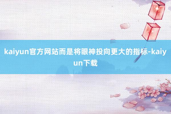 kaiyun官方网站而是将眼神投向更大的指标-kaiyun下载