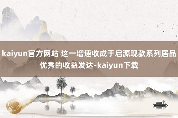 kaiyun官方网站 这一增速收成于启源现款系列居品优秀的收益发达-kaiyun下载