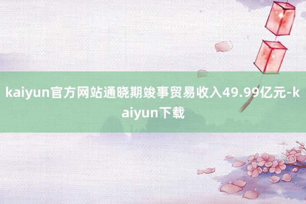 kaiyun官方网站通晓期竣事贸易收入49.99亿元-kaiyun下载