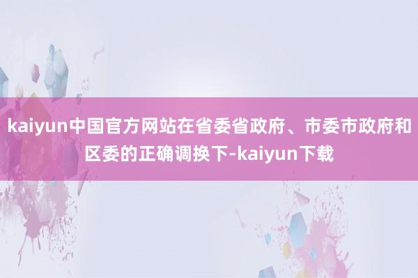 kaiyun中国官方网站在省委省政府、市委市政府和区委的正确调换下-kaiyun下载
