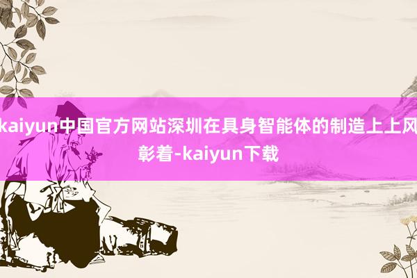 kaiyun中国官方网站深圳在具身智能体的制造上上风彰着-kaiyun下载