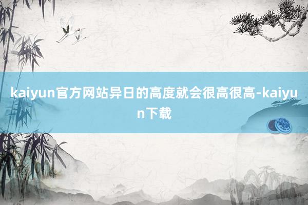 kaiyun官方网站异日的高度就会很高很高-kaiyun下载