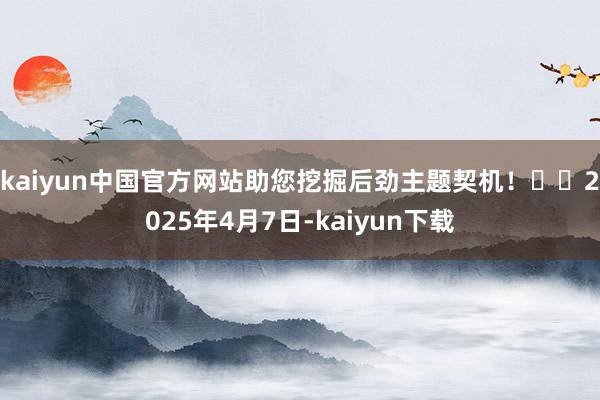 kaiyun中国官方网站助您挖掘后劲主题契机！		2025年4月7日-kaiyun下载