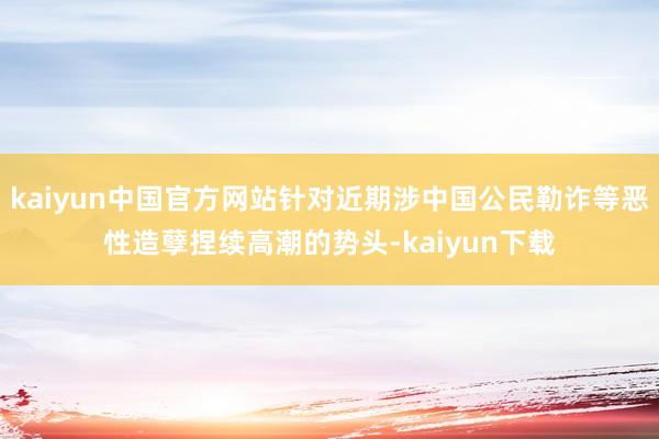 kaiyun中国官方网站针对近期涉中国公民勒诈等恶性造孽捏续高潮的势头-kaiyun下载