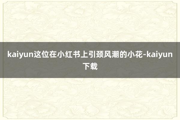kaiyun这位在小红书上引颈风潮的小花-kaiyun下载