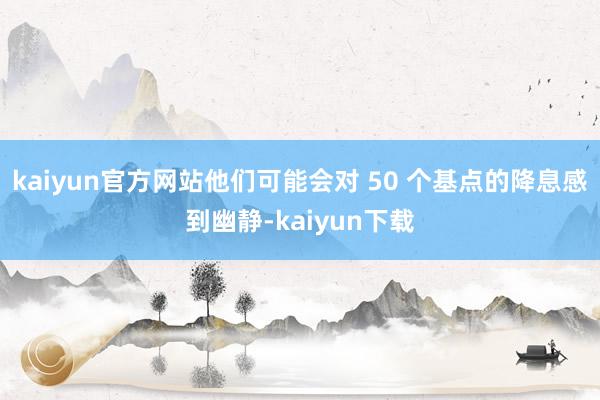 kaiyun官方网站他们可能会对 50 个基点的降息感到幽静-kaiyun下载