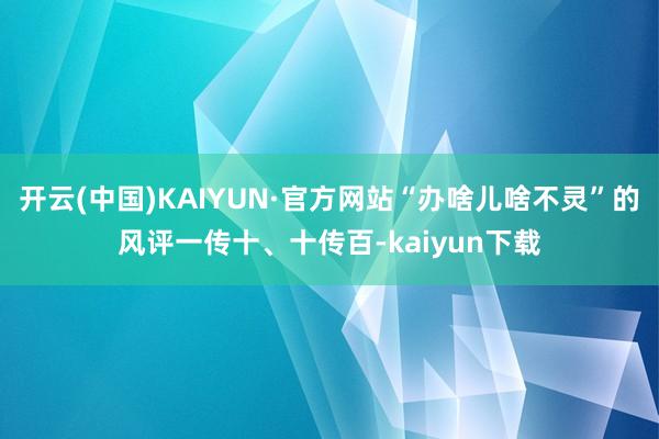 开云(中国)KAIYUN·官方网站“办啥儿啥不灵”的风评一传十、十传百-kaiyun下载