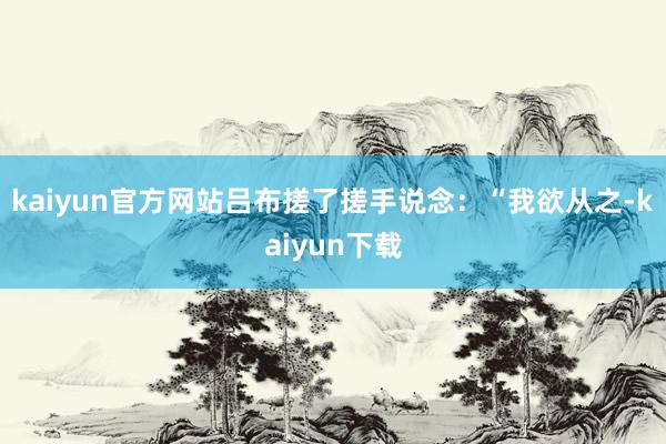 kaiyun官方网站吕布搓了搓手说念：“我欲从之-kaiyun下载