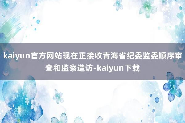 kaiyun官方网站现在正接收青海省纪委监委顺序审查和监察造访-kaiyun下载
