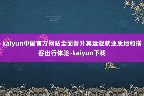 kaiyun中国官方网站全面晋升其运载就业质地和搭客出行体验-kaiyun下载