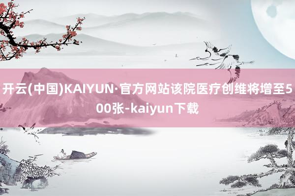 开云(中国)KAIYUN·官方网站该院医疗创维将增至500张-kaiyun下载