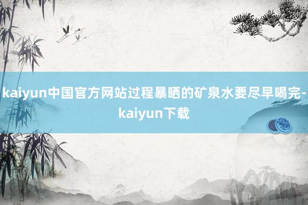 kaiyun中国官方网站过程暴晒的矿泉水要尽早喝完-kaiyun下载