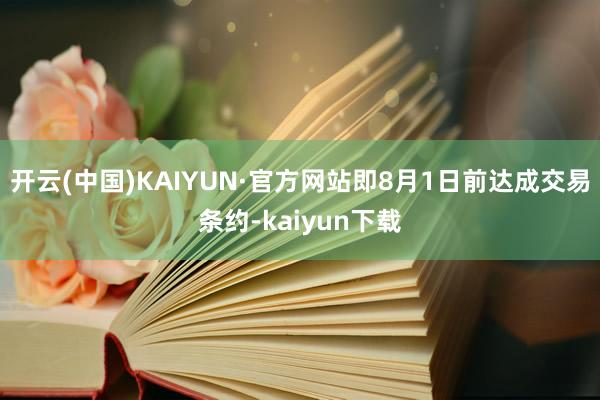 开云(中国)KAIYUN·官方网站即8月1日前达成交易条约-kaiyun下载