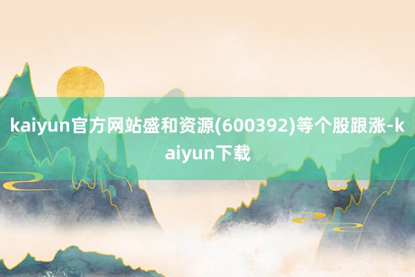 kaiyun官方网站盛和资源(600392)等个股跟涨-kaiyun下载