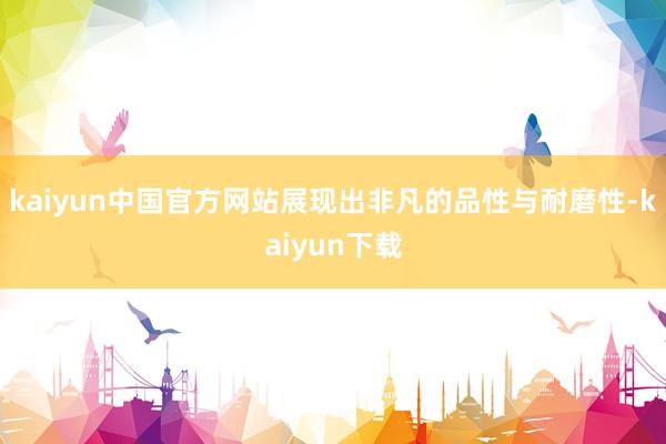 kaiyun中国官方网站展现出非凡的品性与耐磨性-kaiyun下载