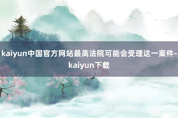 kaiyun中国官方网站最高法院可能会受理这一案件-kaiyun下载