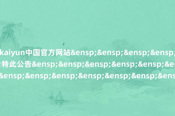 kaiyun中国官方网站&ensp;&ensp;&ensp;&ensp;&ensp;&ensp;&ensp;特此公告&ensp;&ensp;&ensp;&ensp;&ensp;&ensp;&ensp;&ensp;&ensp;&ensp;&ensp;&amp