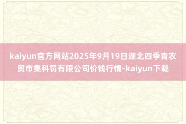 kaiyun官方网站2025年9月19日湖北四季青农贸市集科罚有限公司价钱行情-kaiyun下载