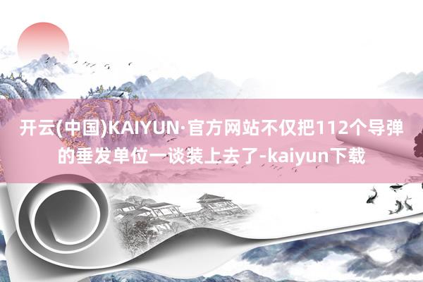 开云(中国)KAIYUN·官方网站不仅把112个导弹的垂发单位一谈装上去了-kaiyun下载