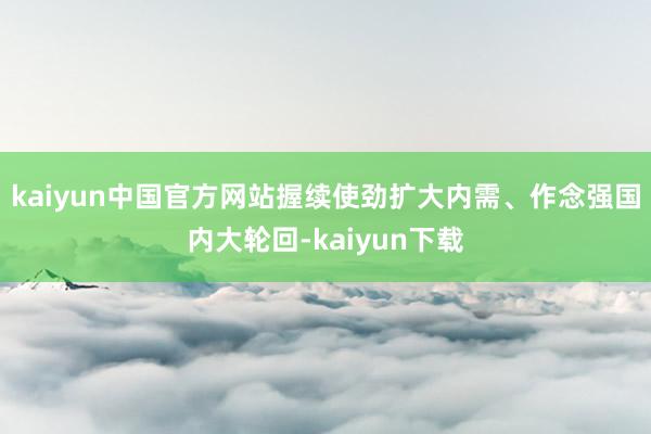 kaiyun中国官方网站握续使劲扩大内需、作念强国内大轮回-kaiyun下载