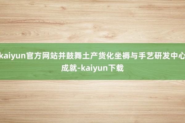 kaiyun官方网站并鼓舞土产货化坐褥与手艺研发中心成就-kaiyun下载