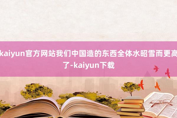 kaiyun官方网站我们中国造的东西全体水昭雪而更高了-kaiyun下载