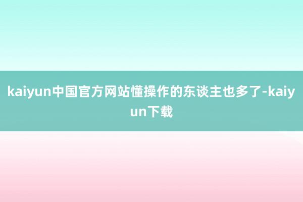 kaiyun中国官方网站懂操作的东谈主也多了-kaiyun下载