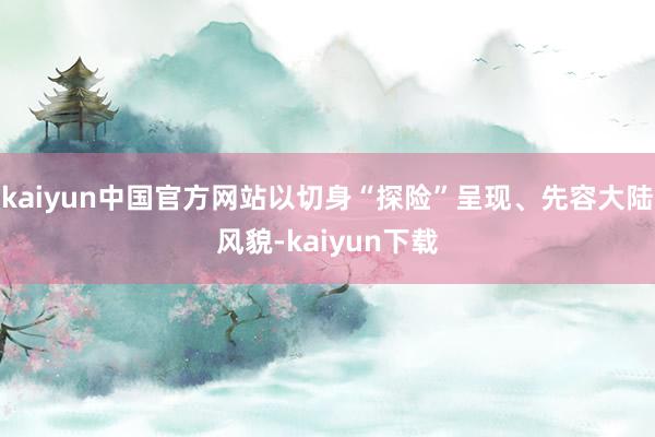kaiyun中国官方网站以切身“探险”呈现、先容大陆风貌-kaiyun下载